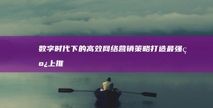 数字时代下的高效网络营销策略：打造最强线上推广方式